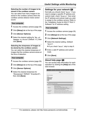 Page 37Useful Settings while Monitoring
For assistance, please visit http://www.panasonic.com/phonehelp37
Selecting the number of images to be 
stored in the cordless camera
You can select how many images to be 
stored in the cordless camera when the 
cordless camera detects motion and/or 
sound.
1Access the cordless camera (page 26).
2Click[Setup] tab at the top of the page.
3Click[Sensor Options].
4Select the desired setting for “No.of 
Images to Store” (Default: “4”), then 
click[Save].
Selecting the...