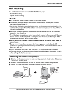 Page 39Useful Information
For assistance, please visit http://www.panasonic.com/phonehelp39
Wall mounting
The cordless camera can be mounted by the following way:
– Standard mounting
– Upside down mounting
CAUTION:
LFor information of the cordless camera location, see page 9.
LConfirm the detection range of the cordless camera before installing the cordless 
camera on the wall (page 9).
LConfirm the MAC address on the bottom of the cordless camera before installing the 
wall mounting adaptor. This MAC address...