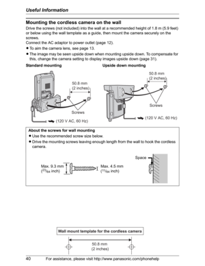 Page 40Useful Information
40For assistance, please visit http://www.panasonic.com/phonehelp
Mounting the cordless camera on the wall
Drive the screws (not included) into the wall at a recommended height of 1.8 m (5.9 feet) 
or below using the wall template as a guide, then mount the camera securely on the 
screws.
Connect the AC adaptor to power outlet (page 12).
LTo aim the camera lens, see page 13.
LThe image may be seen upside down when mounting upside down. To compensate for 
this, change the camera setting...