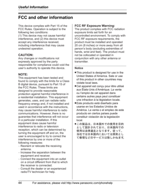 Page 44Useful Information
44For assistance, please visit http://www.panasonic.com/phonehelp
FCC and other information
This device complies with Part 15 of the 
FCC Rules. Operation is subject to the 
following two conditions:
(1) This device may not cause harmful 
interference, and (2) this device must 
accept any interference received, 
including interference that may cause 
undesired operation.
CAUTION:
Any changes or modifications not 
expressly approved by the party 
responsible for compliance could void...