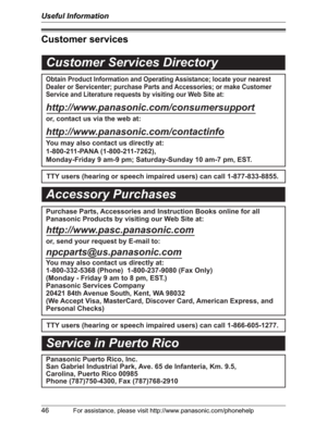 Page 46Useful Information
46For assistance, please visit http://www.panasonic.com/phonehelp
Customer services
Customer Services Directory
Obtain Product Information and Operating Assistance; locate your nearest 
Dealer or Servicenter; purchase Parts and Accessories; or make Customer 
Service and Literature requests by visiting our Web Site at:
http://www.panasonic.com/consumersupport
or, contact us via the web at:
http://www.panasonic.com/contactinfo
You may also contact us directly at: 
1-800-211-PANA...