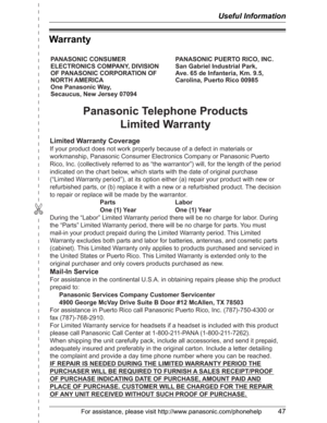 Page 47✄
Useful Information
For assistance, please visit http://www.panasonic.com/phonehelp47
Warranty
PANASONIC CONSUMER 
ELECTRONICS COMPANY, DIVISION 
OF PANASONIC CORPORATION OF 
NORTH AMERICA 
One Panasonic Way, 
Secaucus, New Jersey 07094PANASONIC PUERTO RICO, INC.
San Gabriel Industrial Park, 
Ave. 65 de Infantería, Km. 9.5,
Carolina, Puerto Rico 00985
Panasonic Telephone Products
Limited Warranty
Limited Warranty Coverage
If your product does not work properly because of a defect in materials or...