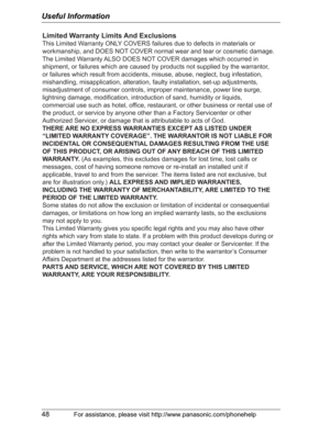 Page 48Useful Information
48For assistance, please visit http://www.panasonic.com/phonehelp
Limited Warranty Limits And Exclusions
This Limited Warranty ONLY COVERS failures due to defects in materials or 
workmanship, and DOES NOT COVER normal wear and tear or cosmetic damage. 
The Limited Warranty ALSO DOES NOT COVER damages which occurred in 
shipment, or failures which are caused by products not supplied by the warrantor, 
or failures which result from accidents, misuse, abuse, neglect, bug infestation,...