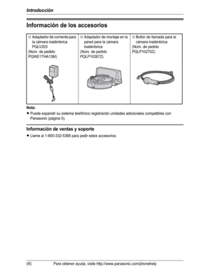 Page 55Introducción
(4)Para obtener ayuda, visite http://www.panasonic.com/phonehelp
Información de los accesorios
Nota:
LPuede expandir su sistema telefónico registrando unidades adicionales compatibles con 
Panasonic (página 5).
Información de ventas y soporte
LLlame al 1-800-332-5368 para pedir estos accesorios.
AAdaptador de corriente para 
la cámara inalámbrica
PQLV203
(Núm. de pedido 
PQWE1THA13M)AAdaptador de montaje en la 
pared para la cámara 
inalámbrica
(Núm. de pedido 
PQLP10267Z)ABotón de llamada...