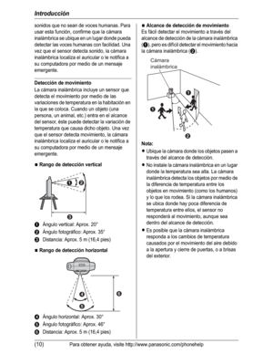 Page 61Introducción
(10)Para obtener ayuda, visite http://www.panasonic.com/phonehelp
sonidos que no sean de voces humanas. Para 
usar esta función, confirme que la cámara 
inalámbrica se ubique en un lugar donde pueda 
detectar las voces humanas con facilidad. Una 
vez que el sensor detecta sonido, la cámara 
inalámbrica localiza el auricular o le notifica a 
su computadora por medio de un mensaje 
emergente.
Detección de movimiento
La cámara inalámbrica incluye un sensor que 
detecta el movimiento por medio...