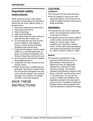 Page 8Introduction
8For assistance, please visit http://www.panasonic.com/phonehelp
Important safety 
instructions
When using the product, basic safety 
precautions should always be followed to 
reduce the risk of fire, electric shock, or 
personal injury.
1. Read and understand all instructions.
2. Keep these instructions.
3. Heed all warnings.
4. Follow all instructions.
5. After taking away the dust on the lens, 
wipe the lens with a cotton bud.
6. Do not install near any heat sources 
such as radiators,...