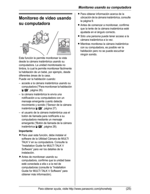 Page 76Monitoreo usando su computadora
Para obtener ayuda, visite http://www.panasonic.com/phonehelp(25)
Monitoreo de video usando 
su computadora
Esta función le permite monitorear la vista 
desde la cámara inalámbrica usando su 
computadora. La unidad monitoreada no 
timbra, lo cual le permite monitorear fácilmente 
la habitación de un bebé, por ejemplo, desde 
diferentes áreas de la casa.
Puede ver la habitación cuando:
– accede a la cámara inalámbrica usando su 
computadora (“Para monitorear la habitación...