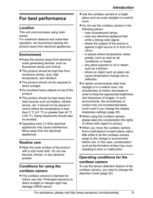 Page 9Introduction
For assistance, please visit http://www.panasonic.com/phonehelp9
For best performance
Location
This unit communicates using radio 
waves.
For maximum distance and noise-free 
operation, we recommend placing the 
product away from electrical appliances.
Environment
LKeep the product away from electrical 
noise generating devices, such as 
fluorescent lamps and motors.
LThe product should be kept free from 
excessive smoke, dust, high 
temperature, and vibration.
LThe product should not be...