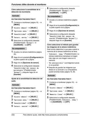 Page 83Funciones útiles durante el monitoreo
(32)Para obtener ayuda, visite http://www.panasonic.com/phonehelp
Cómo seleccionar la sensibilidad de la 
detección de movimiento
KX-THA12/KX-THA16/KX-THA17:
1Comience a monitorear (página 16). i
{MENÚ}
2“Ajuste cámara”i{SELEC.}
3“Opciones sens.”i{SELEC.}
4“Sensibilidad”i{SELEC.}
5“Detecc. movim.”i{SELEC.}
6Seleccione la configuración deseada. 
(Predeterminado: “
Normal”) i
{GUARDAR}i{OFF}
1Acceda a la cámara inalámbrica (página 
26).
2Haga clic en la pestaña...