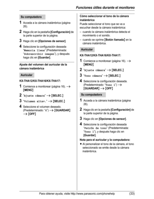 Page 84Funciones útiles durante el monitoreo
Para obtener ayuda, visite http://www.panasonic.com/phonehelp(33)
1Acceda a la cámara inalámbrica (página 
26).
2Haga clic en la pestaña [Configuración] de 
la parte superior de la página.
3Haga clic en [Opciones de sensor].
4Seleccione la configuración deseada 
“
Memoria llena” (Predeterminada: 
“
Sobrescribir imagen”), y después 
haga clic en 
[Guardar].
Ajuste del volumen del auricular de la 
cámara inalámbrica
KX-THA12/KX-THA16/KX-THA17:
1Comience a monitorear...