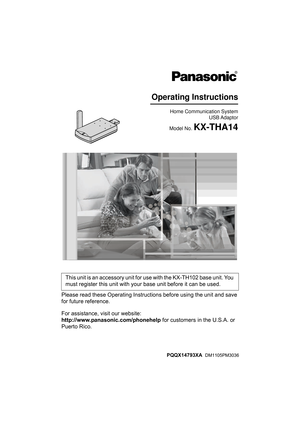 Page 1Please read these Operating Instructions before using the unit and save 
for future reference.
For assistance, visit our website:
http://www.panasonic.com/phonehelp for customers in the U.S.A. or 
Puerto Rico.This unit is an accessory unit for use with the KX-TH102 base unit. You 
must register this unit with your base unit before it can be used.
Home Communication System
USB Adapto
r
Model No. KX-THA14
Operating Instructions
PQQX14793XA  DM1105PM3036
THA14(e).book  Page 1  Tuesday, March 7, 2006  5:31 PM 