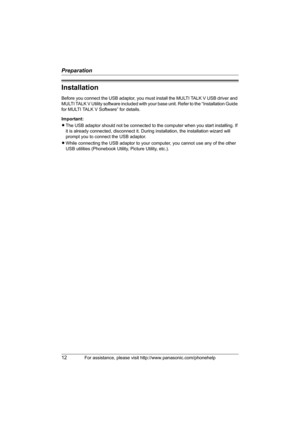 Page 12Preparation
12For assistance, please visit http://www.panasonic.com/phonehelp
Installation
Before you connect the USB adaptor, you must install the MULTI TALK V USB driver and 
MULTI TALK V Utility software included with your base unit. Refer to the “Installation Guide 
for MULTI TALK V Software” for details.
Important:
LThe USB adaptor should not be connected to the computer when you start installing. If 
it is already connected, disconnect it. During installation, the installation wizard will 
prompt...