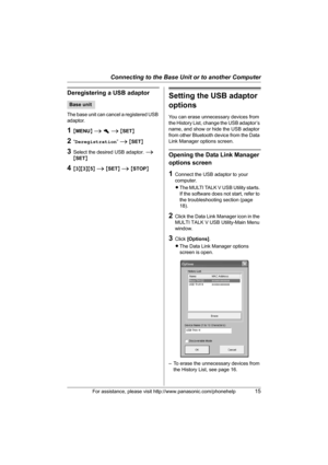 Page 15Connecting to the Base Unit or to another Computer
For assistance, please visit http://www.panasonic.com/phonehelp15
Deregistering a USB adaptor
The base unit can cancel a registered USB 
adaptor.
1{MENU} i h i {SET}
2“Deregistration” i {SET}
3Select the desired USB adaptor. i 
{SET}
4{3}{3}{5} i {SET} i {STOP}
Setting the USB adaptor 
options
You can erase unnecessary devices from 
the History List, change the USB adaptor’s 
name, and show or hide the USB adaptor 
from other Bluetooth device from the...