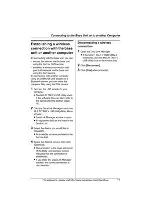 Page 17Connecting to the Base Unit or to another Computer
For assistance, please visit http://www.panasonic.com/phonehelp17
Establishing a wireless 
connection with the base 
unit or another computer
By connecting with the base unit, you can:
– access the Internet via the base unit 
using the PAN or DUN service.
– establish a wireless connection with 
your LAN network via the base unit 
using the PAN service.
By connecting with another computer 
using an additional USB adaptor or a 
Bluetooth device, you can...