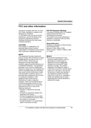 Page 19Useful Information
For assistance, please visit http://www.panasonic.com/phonehelp19
FCC and other information
This device complies with Part 15 of the 
FCC Rules. Operation is subject to the 
following two conditions:
(1) This device may not cause harmful 
interference, and (2) this device must 
accept any interference received, 
including interference that may cause 
undesired operation.
CAUTION:
Any changes or modifications not 
expressly approved by the party 
responsible for compliance could void...