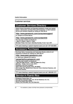 Page 22Useful Information
22For assistance, please visit http://www.panasonic.com/phonehelp
Customer services
Customer Services Directory
Obtain Product Information and Operating Assistance; locate your nearest 
Dealer or Servicenter; purchase Parts and Accessories; or make Customer 
Service and Literature requests by visiting our Web Site at:
http://www.panasonic.com/consumersupport
or, contact us via the web at:
http://www.panasonic.com/contactinfo
You may also contact us directly at: 
1-800-211-PANA...