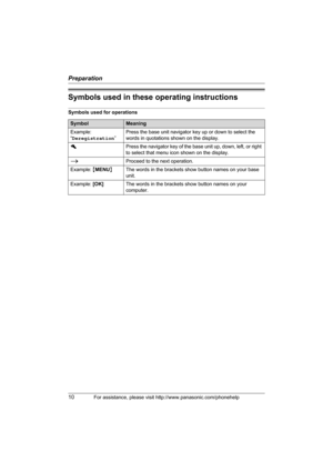 Page 10Preparation
10For assistance, please visit http://www.panasonic.com/phonehelp
Symbols used in these operating instructions
Symbols used for operations 
SymbolMeaning
Example: 
“Deregistration”Press the base unit navigator key up or down to select the 
words in quotations shown on the display.
hPress the navigator key of the base unit up, down, left, or right 
to select that menu icon shown on the display.
iProceed to the next operation.
Example: {MENU}The words in the brackets show button names on your...