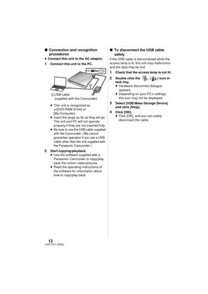 Page 1212LSQT1571(ENG)
∫Connection and recognition 
procedures
≥Connect this unit to the AC adaptor.
1 Connect this unit to the PC.
≥ This unit is recognized as 
a [DVD-RAM Drive] on 
[My Computer].
≥ Insert the plugs as far as they will go. 
The unit and PC will not operate 
properly if they are not inserted fully.
≥
Be sure to use the USB cable supplied 
with the Camcorder. (We cannot 
guarantee operation if you use a USB 
cable other than the one supplied with 
the Panasonic 
Camcorder.)
2 Start...