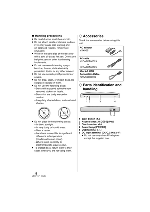 Page 88LSQT1571(ENG)
∫Handling precautions
≥Be careful about scratches and dirt.
≥ Do not attach labels or stickers to discs. 
(This may cause disc warping and 
un-balanced rotation, rendering it 
unusable.)
≥ Write on the label side of the disc only 
with a soft, oil-based felt pen. Do not use 
ballpoint pens or other hard writing 
implements.
≥ Do not use record cleaning sprays, 
benzine, thinner, static electricity 
prevention liquids or any other solvent.
≥ Do not use scratch-proof protectors or 
covers.
≥...