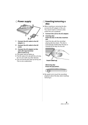 Page 99LSQT1571(ENG)
¬Power supply
1 Connect the AC cable to the AC 
adaptor  A.
2 Connect the AC cable to the AC 
outlet.
3 Connect the AC adaptor to this 
unit’s DC input terminal 
[DC/C.C.IN 5.0 V].
≥ The power lamp  B lights up.
≥ The 
AC cable is for use with this unit only. 
Do not use it with any other devices.
≥ The unit and the disc heat up during use. 
This is not a malfunction.
¬ Inserting/removing a 
disc
≥When inserting or removing the disc, 
connect the AC adaptor to the unit. 
You cannot insert...