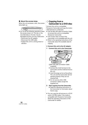 Page 1010LSQT1571(ENG)
∫About the access lamp
When the unit accesses a disc, the access 
lamp lights up.
≥Do not do the following operations when 
the access lamp is lit. The disc or the 
recorded data on the disc may be 
damaged and this unit may malfunction.
– Disconnect the AC adaptor.
– Disconnect the USB cable.
– Subject this unit to a strong shock or 
vibration.¬Copying from a 
Camcorder to a DVD disc
Connect this unit to a compatible 
Panasonic Camcorder and copy the motion 
video/pictures to a DVD...