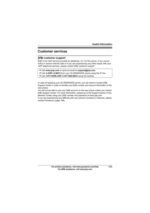 Page 105Useful Information
105For product assistance, visit www.panasonic.com/help
For A assistance, visit www.joip.com
Customer services
A customer support
A is the VoIP service provided by deltathree, Inc. for this phone. If you cannot 
make or receive internet calls or if you are experiencing any other issues with your 
VoIP telephone services, please contact A customer support:
In case of replacing your GLOBARANGE phone, you will need to contact A 
Support Center in order to transfer your A number and...