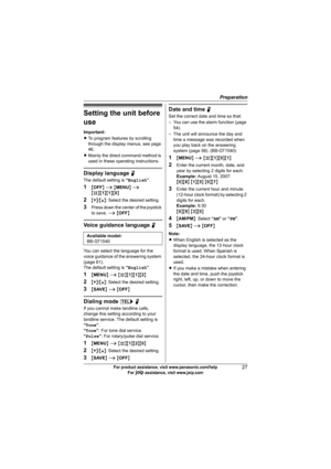 Page 27Preparation
27For product assistance, visit www.panasonic.com/help
For A assistance, visit www.joip.com
Setting the unit before 
use
Important:
LTo program features by scrolling 
through the display menus, see page 
46.
LMainly the direct command method is 
used in these operating instructions.
Display language N
The default setting is “English”.
1{OFF} i {MENU} i 
{#}{1}{1}{0}
2{V}/{^}: Select the desired setting.
3Press down the center of the joystick 
to save. i {OFF}
Voice guidance language N
You can...