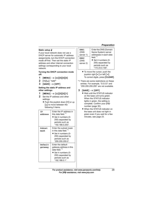 Page 29Preparation
29For product assistance, visit www.panasonic.com/help
For A assistance, visit www.joip.com
Static setup N
If your local network does not use a 
DHCP server for automatic IP address 
assignments, turn the DHCP connection 
mode off first. Then set the static IP 
address and other Internet connection 
settings corresponding to your local 
network.
Turning the DHCP connection mode 
off:
1{MENU} i {#}{5}{0}{0}
2{V}/{^}: “Off”
3{SAVE} i {OFF}
Setting the static IP address and 
other settings:...