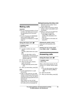 Page 35Making/Answering Calls (Base Unit)
35For product assistance, visit www.panasonic.com/help
For A assistance, visit www.joip.com
Making calls
Important:
LYou can choose the landline or IP line 
to make a call. Make sure to choose 
the appropriate line for the phone 
number.
LTo call a Panasonic GLOBARANGE 
phone, dial the A number 
consisting of a # followed by 10 digits 
(page 4).
Using the base unit f
1
To make a landline call, press 
{TEL}.
To  m a k e  a  A internet call, press 
{IP}.
LYou can also...