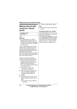 Page 38Making Internet Calls (Cellular Phone)
38For product assistance, visit www.panasonic.com/help
For A assistance, visit www.joip.com
Making internet calls 
using your cellular 
phone
l
Important:
LTo use this feature, you need an 
additional phone number for the IP 
line other than the A number (page 
4). If you do not have one, subscribe 
at www.joip.com
You can make internet calls with your 
cellular phone via the base unit. First, 
call your unit’s answering system by 
dialing the additional phone...