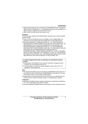 Page 5Introduction
5For product assistance, visit www.panasonic.com/help
For A assistance, visit www.joip.com
Important:
For A services, please visit the A website: www.joip.com or contact the A 
service provider.
LTerms of Use for the A services are available on the included leaflet or at 
www.joip.com and must be read and accepted prior to using A services.
LNEITHER PANASONIC COMMUNICATIONS CO., LTD. NOR PANASONIC 
CORPORATION OF NORTH AMERICA IS IN ANY WAY AFFILIATED WITH, OR 
RESPONSIBLE FOR THE ACTS OR...