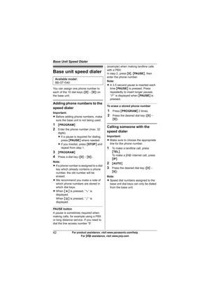 Page 42Base Unit Speed Dialer
42For product assistance, visit www.panasonic.com/help
For A assistance, visit www.joip.com
Base unit speed dialer
You can assign one phone number to 
each of the 10 dial keys ({0} – {9}) on 
the base unit.
Adding phone numbers to the 
speed dialer
Important:
LBefore adding phone numbers, make 
sure the base unit is not being used.
1{PROGRAM}
2Enter the phone number (max. 32 
digits).
LIf a pause is required for dialing, 
press {PAUSE} where needed.
LIf you misdial, press {STOP}...