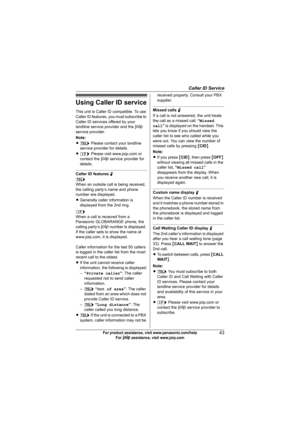 Page 43Caller ID Service
43For product assistance, visit www.panasonic.com/help
For A assistance, visit www.joip.com
Using Caller ID service
This unit is Caller ID compatible. To use 
Caller ID features, you must subscribe to 
Caller ID services offered by your 
landline service provider and the A 
service provider.
Note:
Lk Please contact your landline 
service provider for details.
Ll Please visit www.joip.com or 
contact the A service provider for 
details.
Caller ID features N
k
When an outside call is...