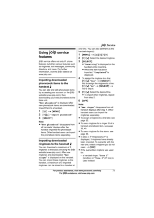 Page 71A Service
71For product assistance, visit www.panasonic.com/help
For A assistance, visit www.joip.com
Using A service 
features
A service offers not only IP phone 
features but other various features such 
as ringtones, text messages, community 
directory, and more. For further 
information, visit the A website at 
www.joip.com
Importing downloaded 
phonebook items to the 
handset N
You can add and edit phonebook items 
by accessing your account on the A 
website (www.joip.com), then 
downloading your...