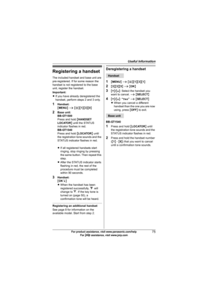 Page 75Useful Information
75For product assistance, visit www.panasonic.com/help
For A assistance, visit www.joip.com
Registering a handset
The included handset and base unit are 
pre-registered. If for some reason the 
handset is not registered to the base 
unit, register the handset.
Important:
LIf you have already deregistered the 
handset, perform steps 2 and 3 only.
1Handset:
{MENU} i {#}{1}{3}{0}
2Base unit:
BB-GT1500
Press and hold {HANDSET 
LOCATOR} until the STATUS 
indicator flashes in red.
BB-GT1540...