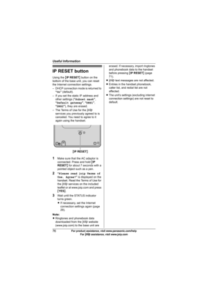 Page 76Useful Information
76For product assistance, visit www.panasonic.com/help
For A assistance, visit www.joip.com
IP RESET button
Using the {IP RESET} button on the 
bottom of the base unit, you can reset 
the Internet connection settings.
– DHCP connection mode is returned to 
“On” (default).
– If you set the static IP address and 
other settings (“Subnet mask”, 
“Default gateway”, “DNS1”, 
“DNS2”), they are erased.
– The Terms of Use for the A 
services you previously agreed to is 
canceled. You need to...