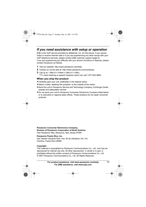 Page 13For product assistance, visit www.panasonic.com/help13
For A assistance, visit www.joip.com
If you need assistance with setup or operation
A is the VoIP service provided by deltathree, Inc. for this phone. If you cannot 
make or receive internet calls or if you are experiencing any other issues with your 
VoIP telephone services, please contact A customer support (page 9).
If you are experiencing any difficulty with your phone’s functions or features, please 
contact Panasonic as follows.
1Visit our...