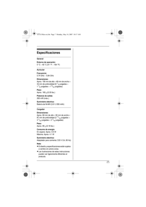 Page 20(7)
Especificaciones
General
Entorno de operación:
5 °C – 40 °C (41 °F – 104 °F)
Auricular
Frecuencia:
5.74 GHz – 5.84 GHz
Dimensiones:
Aprox. 156 mm de alto × 48 mm de ancho × 
33 mm de profundidad (61/8 pulgadas × 
17/8 pulgadas × 15/16 pulgadas)
Peso:
Aprox. 160 g (0.35 lbs.)
Potencia de salida:
200 mW (máx.)
Suministro eléctrico:
Batería de Ni-MH (3.6 V, 650 mAh)
Cargador
Dimensiones:
Aprox. 68 mm de alto × 82 mm de ancho × 
87 mm de profundidad (211/16 pulgadas × 
37/32 pulgadas × 37/16 pulgadas)...