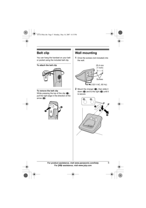 Page 5For product assistance, visit www.panasonic.com/help5
For A assistance, visit www.joip.com
Belt clip
You can hang the handset on your belt 
or pocket using the included belt clip.
To attach the belt clip
To remove the belt clip
While pressing the top of the clip (A), 
pull the right edge in the direction of the 
arrow (B).
Wall mounting
1Drive the screws (not included) into 
the wall.
2Mount the charger (A), then slide it 
down (B) and to the right (C) until it 
is secure.
AB
25.4 mm
(1 inch)
Screws
(120...