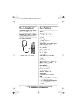 Page 66For product assistance, visit www.panasonic.com/help
For A assistance, visit www.joip.com
Headset (optional)
Connecting a headset to the handset 
allows for hands-free phone 
conversations. We recommend using a 
Panasonic KX-TCA60/KX-TCA86/KX-
TCA88HA/KX-TCA92/KX-TCA93/KX-
TCA94/KX-TCA95 headset. See page 
2 for ordering information.
LHeadset shown is KX-TCA86.
Specifications
General
Operating environment:
5 °C – 40 °C (41 °F – 104 °F)
Handset
Frequency:
5.74 GHz – 5.84 GHz
Dimensions:
Approx. height...