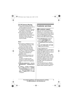 Page 9For product assistance, visit www.panasonic.com/help9
For A assistance, visit www.joip.com
Notice
Customer services
A customer support
A is the VoIP service provided by 
deltathree, Inc. for this phone. If you 
cannot make or receive internet calls or 
if you are experiencing any other issues 
with your VoIP telephone services, 
please contact A customer support: 
 
In case of replacing your 
GLOBARANGE phone, you will need to 
contact A Support Center in order to 
transfer your A number and account...