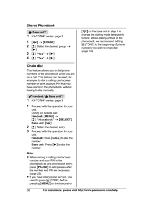 Page 38 Base unit
* 1
*1 KX-TG7641 series: page 3
1 M N
 a  M E
RASE N
2 Mb N: Select the desired group.  a
M N
3 Mb N:

 “ Yes ” a  M N
4 Mb N:

  “ Yes ” a  M N
Chain dial
T

his feature allows you to dial phone
numbers in the phonebook while you are
on a call. This feature can be used, for
example, to dial a calling card access
number or bank account PIN that you
have stored in the phonebook, without
having to dial manually.  Handset /   Base unit
*
 1
*1 KX-TG7641 series: page 3
1 Proceed with the operation...