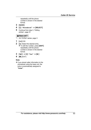 Page 53repeatedly until the phone
n
umber is shown in the desired
format.
3 MSAVE N
4 Mb N:  “Phonebook ” a  M SELECT N
5 Continue from step 3, “Editing
entries”, page 37.  Base unit
*
 1
*1 KX-TG7641 series: page 3
1 M N
 
CID
2 Mb N: Select the desired entry.
R To edit the number, press  MEDIT N
repeatedly until the phone
number is shown in the desired
format.
3 M N
 a  M b N:
  “Yes ” a  M N
4 Mn N 
(EXIT)
Note:
R If you stored caller information to the
phonebook using the base unit, the
entry is...