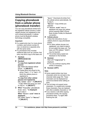 Page 54Copying phonebook
f
rom a cellular phone
(phonebook transfer)
You can copy phonebook entries from
the registered cellular phones or other
cellular phones (not registered) to the
unit’s shared phonebook. A cellular
phone must be Bluetooth wireless
technology compatible.
Important:
R If a copied entry has 2 or more phone
numbers, each phone number (6
max.) is stored as a separate entry
with the same name.
R If a phonebook entry includes
additional data such as a picture, that
entry may fail to copy to the...