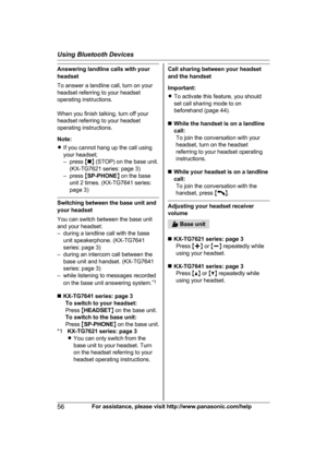 Page 56Answering landline calls with your
h
eadset
To answer a landline call, turn on your
headset referring to your headset
operating instructions.
When you finish talking, turn off your
headset referring to your headset
operating instructions.
Note:
R If you cannot hang up the call using
your headset;
– press  Mn N (STOP) on the base unit.
(KX-TG7621 series: page 3)
– press  MSP-PHONE N on the base
unit 2 times. (KX-TG7641 series:
page 3) Switching between the base unit and
y

our headset
You can switch...