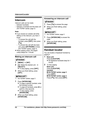 Page 66Intercom
I
ntercom calls can be made:
– between handsets
– between a handset and the base unit (KX-TG7641 series: page 3)
Note:
R If you receive an outside call while
talking on the intercom, you hear 2
tones.
– To answer the call with the
handset, press  MOFF N, then press
M N
.
–

To answer the call with the base unit, press  MSP-PHONE N 2 times.
(KX-TG7641 series: page 3)
R When paging unit(s), the paged
unit(s) beeps for 1 minute. Making an intercom call
 Handset
1 MM

ENU N a  M INT N
2 Mb N: Select...