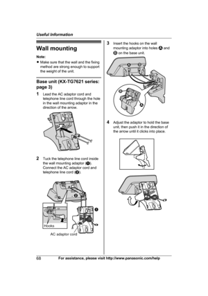 Page 68Wall mounting
N
ote:
R Make sure that the wall and the fixing
method are strong enough to support
the weight of the unit. Base unit (KX-TG7621 series:
p

age 3)
1 Lead the AC adaptor cord and
telephone line cord through the hole
in the wall mounting adaptor in the
direction of the arrow. 2
T
uck the telephone line cord inside
the wall mounting adaptor ( A).
Connect the AC adaptor cord and
telephone line cord ( B). 3
I
nsert the hooks on the wall
mounting adaptor into holes   and
 on the base unit.
4
A...