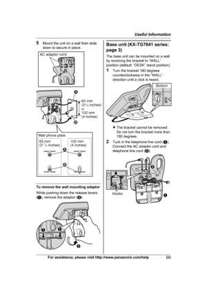 Page 695
Mount the unit on a wall then slide
down to secure in place. To remove the wall mounting adaptor
W

hile pushing down the release levers
( A ), remove the adaptor ( B). Base unit (KX-TG7641 series:
p

age 3)
The base unit can be mounted on a wall
by revolving the bracket to “WALL”
position (default: “DESK” stand position).
1 Turn the bracket 180 degrees
counterclockwise in the “WALL”
direction until a click is heard. R
T
he bracket cannot be removed.
Do not turn the bracket more than
180 degrees.
2...