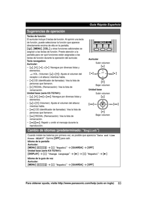 Page 83Para obtener ayuda, visite http://www.panasonic.com/help (solo en ingls)
83Guía Rápida Española Sugerencias de operación
Teclas de funciónEl auricular incluye 3 teclas de función. Al oprimir una tecla 
de función, puede seleccionar la función que aparece 
directamente encima de ella en la pantalla.
{C}, {MENU}, {CEL.} y otras funciones adicionales se 
asignan a las teclas de función. Preste atención a la 
pantalla para ver qué funciones están asignadas a las 
teclas de función durante la operación del...