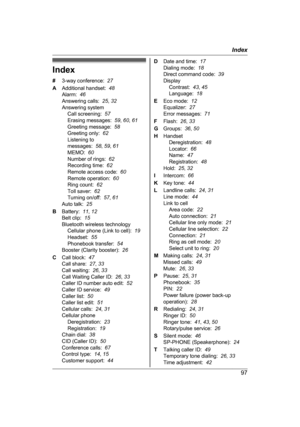 Page 97Index
#
3
-way conference:   27
A Additional handset:   48
Alarm:   46
Answering calls:   25, 32
Answering system Call screening:   57
Erasing messages:   59, 60 , 61
Greeting message:   58
Greeting only:   62
Listening to
messages:   58, 59 , 61
MEMO:   60
Number of rings:   62
Recording time:   62
Remote access code:   60
Remote operation:   60
Ring count:   62
Toll saver:   62
Turning on/off:   57, 61
Auto talk:   25
B Battery:   11, 12
Belt clip:   15
Bluetooth wireless technology Cellular phone...